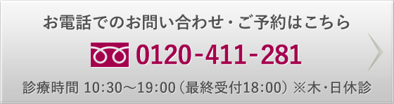 お電話でのお問い合わせ・ご予約はこちら 0120-411-281 診療時間 10：30～19：00（最終受付18:00） ※木・日休診
